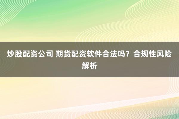 炒股配资公司 期货配资软件合法吗？合规性风险解析