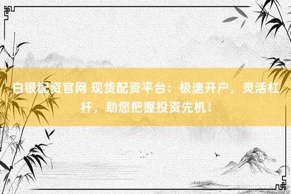 白银配资官网 现货配资平台：极速开户，灵活杠杆，助您把握投资先机！