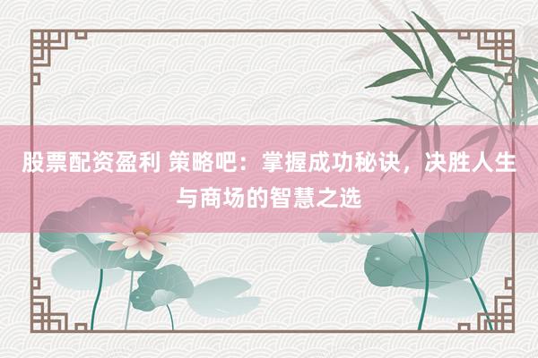 股票配资盈利 策略吧：掌握成功秘诀，决胜人生与商场的智慧之选