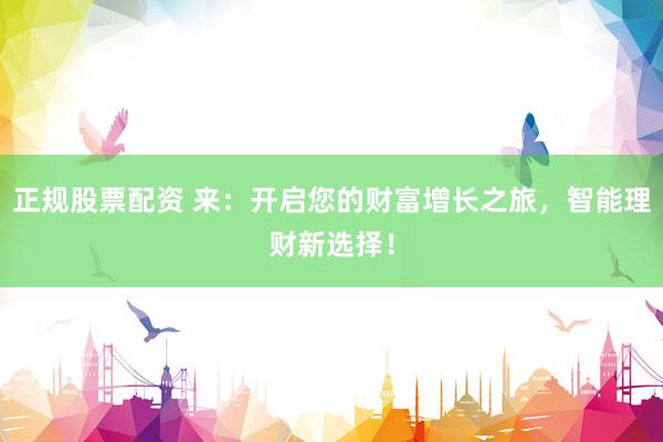 正规股票配资 来：开启您的财富增长之旅，智能理财新选择！
