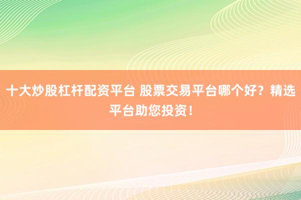十大炒股杠杆配资平台 股票交易平台哪个好？精选平台助您投资！