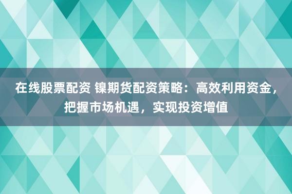 在线股票配资 镍期货配资策略：高效利用资金，把握市场机遇，实现投资增值