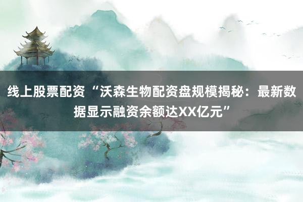 线上股票配资 “沃森生物配资盘规模揭秘：最新数据显示融资余额达XX亿元”