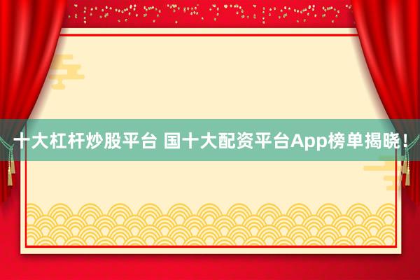 十大杠杆炒股平台 国十大配资平台App榜单揭晓！