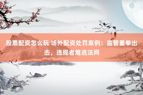 股票配资怎么玩 场外配资处罚案例：监管重拳出击，违规者难逃法网