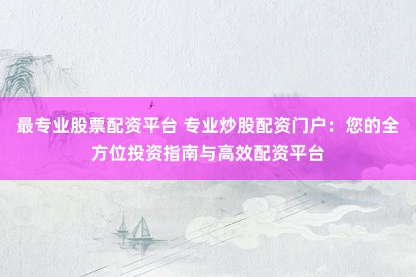 最专业股票配资平台 专业炒股配资门户：您的全方位投资指南与高效配资平台