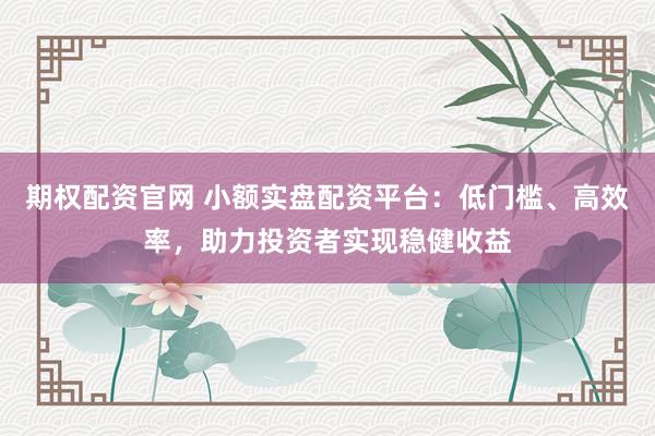 期权配资官网 小额实盘配资平台：低门槛、高效率，助力投资者实现稳健收益