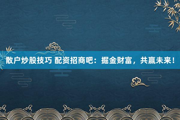散户炒股技巧 配资招商吧：掘金财富，共赢未来！