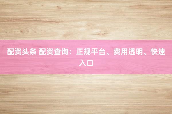 配资头条 配资查询：正规平台、费用透明、快速入口