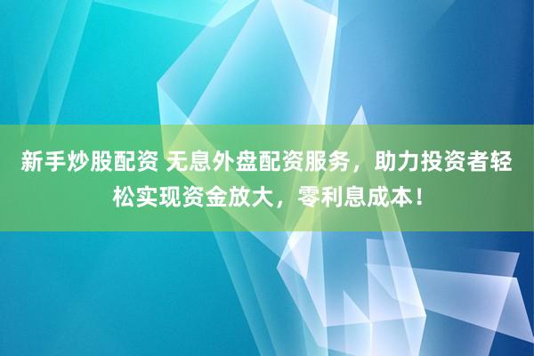 新手炒股配资 无息外盘配资服务，助力投资者轻松实现资金放大，零利息成本！