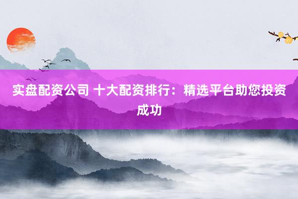 实盘配资公司 十大配资排行：精选平台助您投资成功