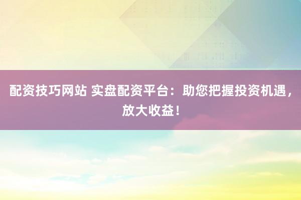 配资技巧网站 实盘配资平台：助您把握投资机遇，放大收益！