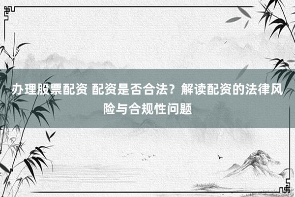 办理股票配资 配资是否合法？解读配资的法律风险与合规性问题