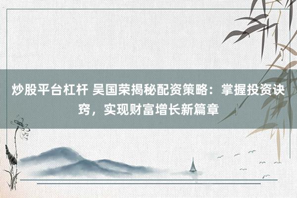 炒股平台杠杆 吴国荣揭秘配资策略：掌握投资诀窍，实现财富增长新篇章