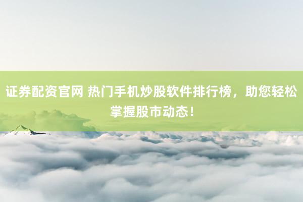证券配资官网 热门手机炒股软件排行榜，助您轻松掌握股市动态！