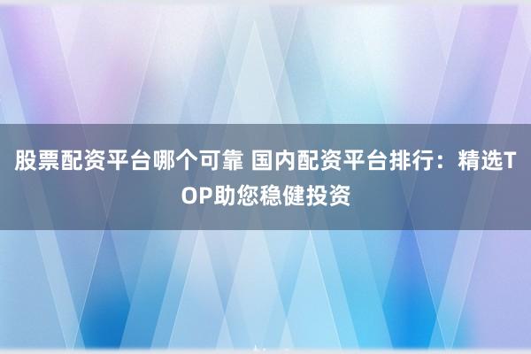 股票配资平台哪个可靠 国内配资平台排行：精选TOP助您稳健投资