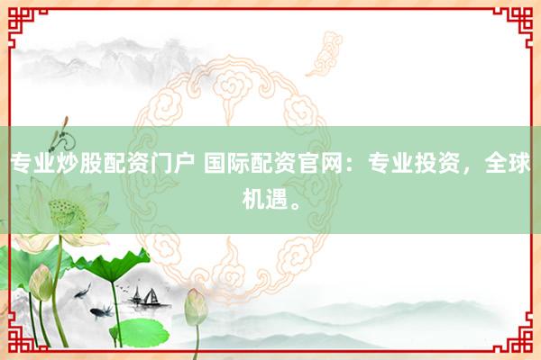 专业炒股配资门户 国际配资官网：专业投资，全球机遇。