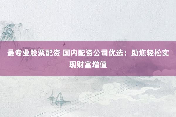 最专业股票配资 国内配资公司优选：助您轻松实现财富增值