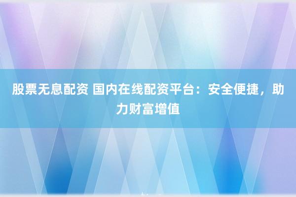 股票无息配资 国内在线配资平台：安全便捷，助力财富增值