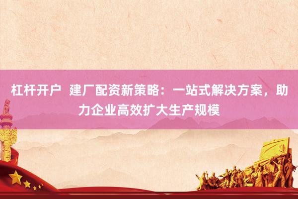 杠杆开户  建厂配资新策略：一站式解决方案，助力企业高效扩大生产规模