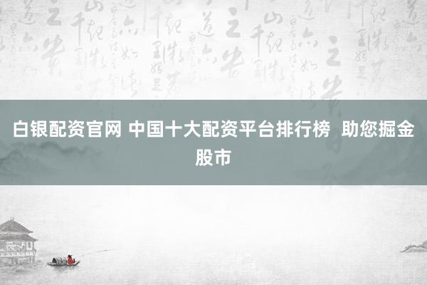 白银配资官网 中国十大配资平台排行榜  助您掘金股市