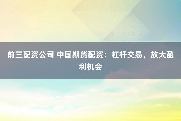 前三配资公司 中国期货配资：杠杆交易，放大盈利机会
