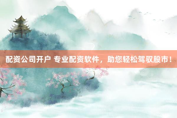 配资公司开户 专业配资软件，助您轻松驾驭股市！