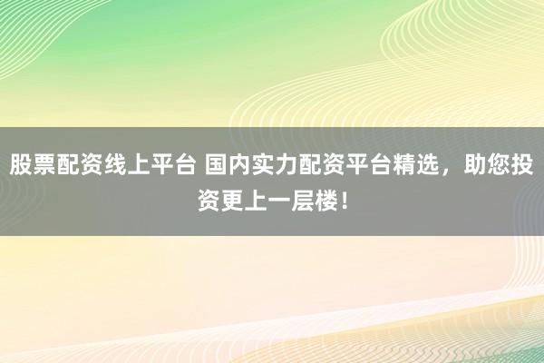 股票配资线上平台 国内实力配资平台精选，助您投资更上一层楼！