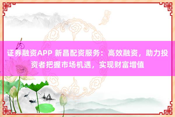 证券融资APP 新昌配资服务：高效融资，助力投资者把握市场机遇，实现财富增值