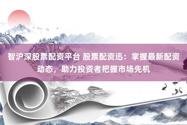 智沪深股票配资平台 股票配资迅：掌握最新配资动态，助力投资者把握市场先机