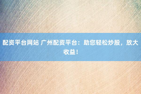 配资平台网站 广州配资平台：助您轻松炒股，放大收益！