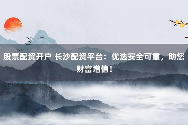 股票配资开户 长沙配资平台：优选安全可靠，助您财富增值！