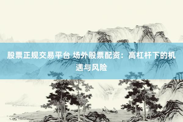 股票正规交易平台 场外股票配资：高杠杆下的机遇与风险