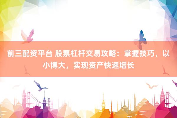 前三配资平台 股票杠杆交易攻略：掌握技巧，以小博大，实现资产快速增长