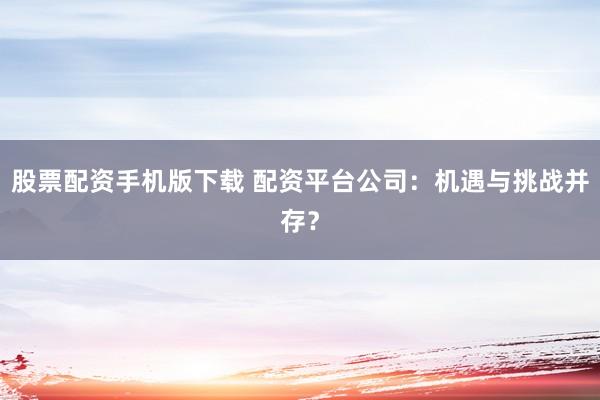 股票配资手机版下载 配资平台公司：机遇与挑战并存？