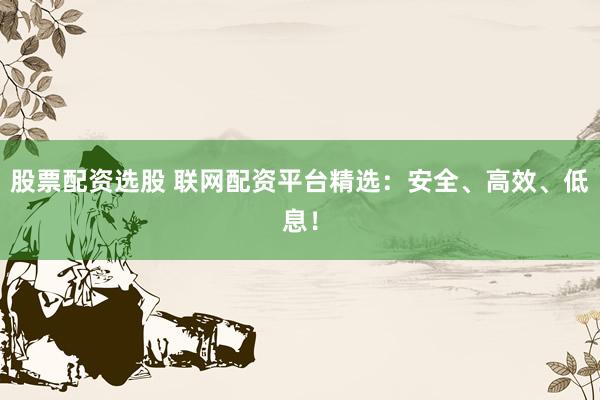 股票配资选股 联网配资平台精选：安全、高效、低息！
