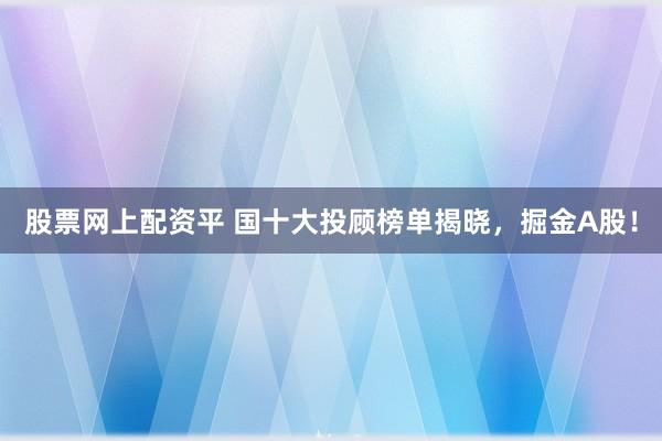 股票网上配资平 国十大投顾榜单揭晓，掘金A股！