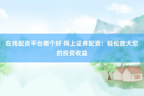 在线配资平台哪个好 网上证券配资：轻松放大您的投资收益