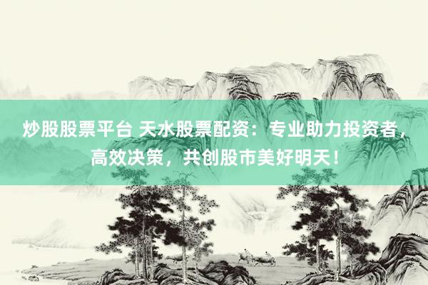 炒股股票平台 天水股票配资：专业助力投资者，高效决策，共创股市美好明天！