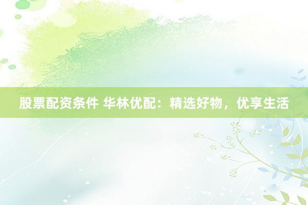 股票配资条件 华林优配：精选好物，优享生活