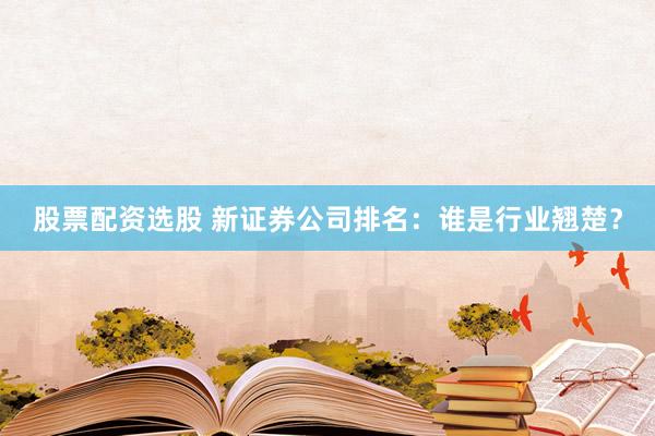 股票配资选股 新证券公司排名：谁是行业翘楚？