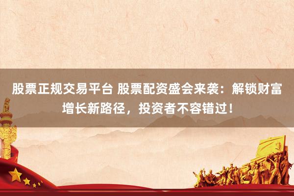 股票正规交易平台 股票配资盛会来袭：解锁财富增长新路径，投资者不容错过！