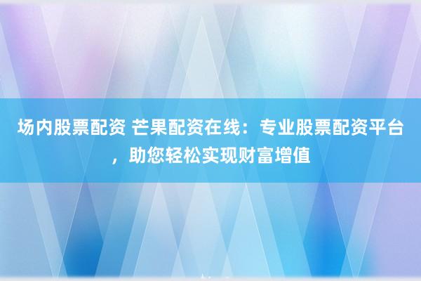 场内股票配资 芒果配资在线：专业股票配资平台，助您轻松实现财富增值