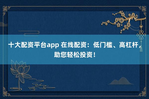 十大配资平台app 在线配资：低门槛、高杠杆，助您轻松投资！