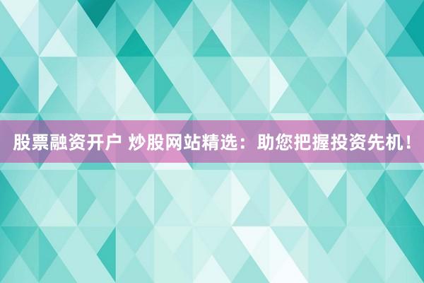 股票融资开户 炒股网站精选：助您把握投资先机！