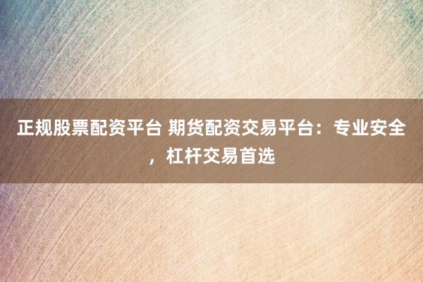 正规股票配资平台 期货配资交易平台：专业安全，杠杆交易首选