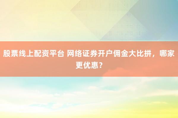 股票线上配资平台 网络证券开户佣金大比拼，哪家更优惠？