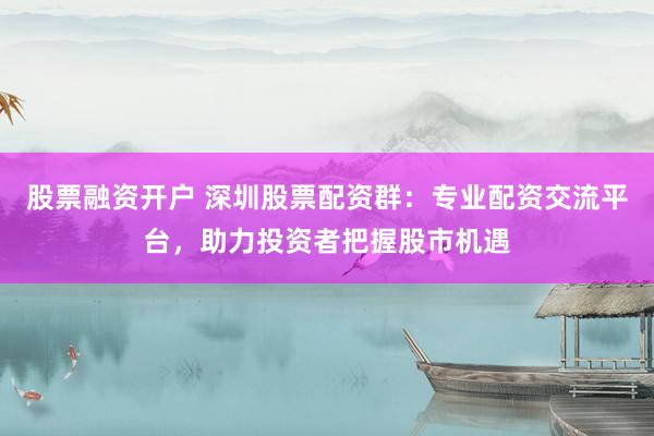 股票融资开户 深圳股票配资群：专业配资交流平台，助力投资者把握股市机遇