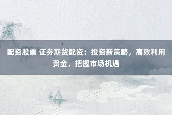 配资股票 证劵期货配资：投资新策略，高效利用资金，把握市场机遇