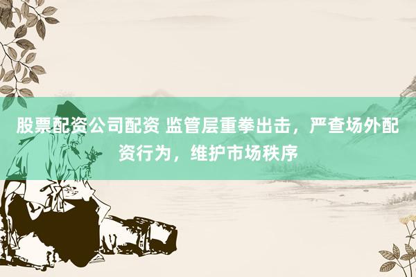 股票配资公司配资 监管层重拳出击，严查场外配资行为，维护市场秩序